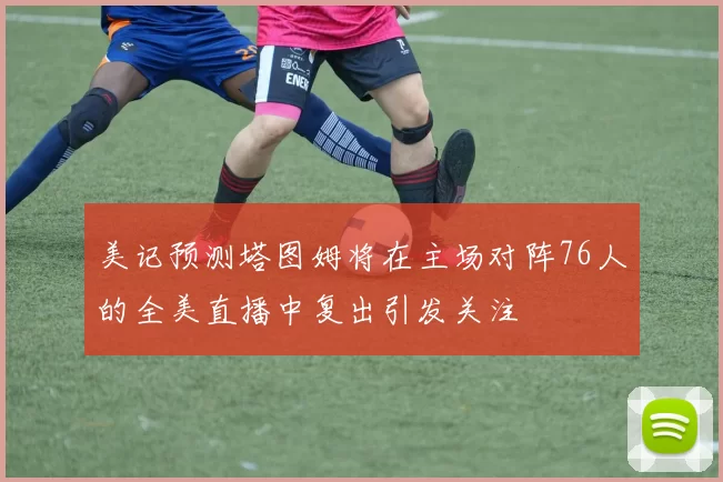 美记预测塔图姆将在主场对阵76人的全美直播中复出引发关注