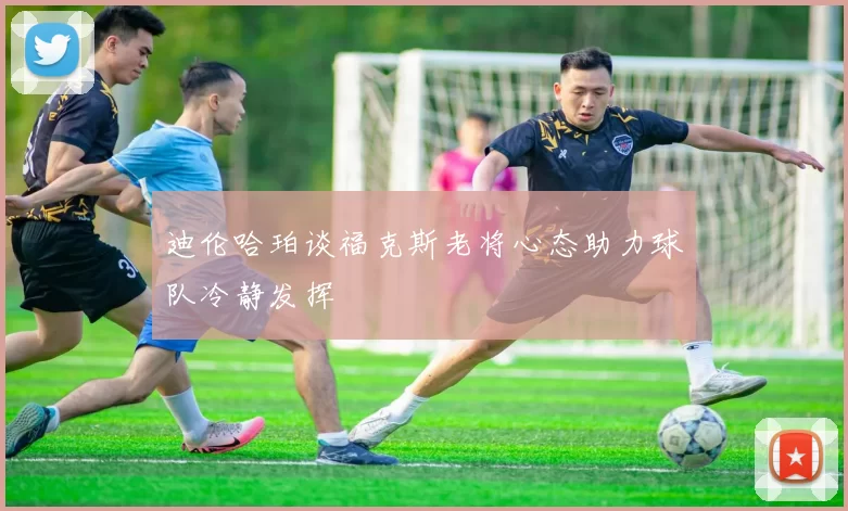 迪伦哈珀谈福克斯老将心态助力球队冷静发挥