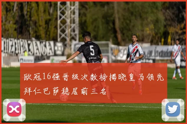 欧冠16强晋级次数榜揭晓皇马领先拜仁巴萨稳居前三名