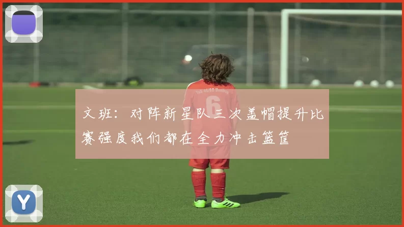 文班：对阵新星队三次盖帽提升比赛强度我们都在全力冲击篮筐