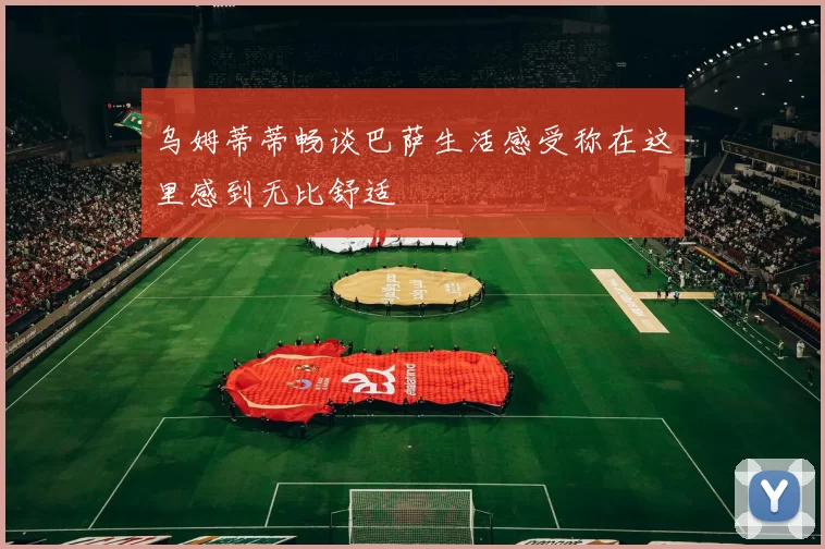 乌姆蒂蒂畅谈巴萨生活感受称在这里感到无比舒适