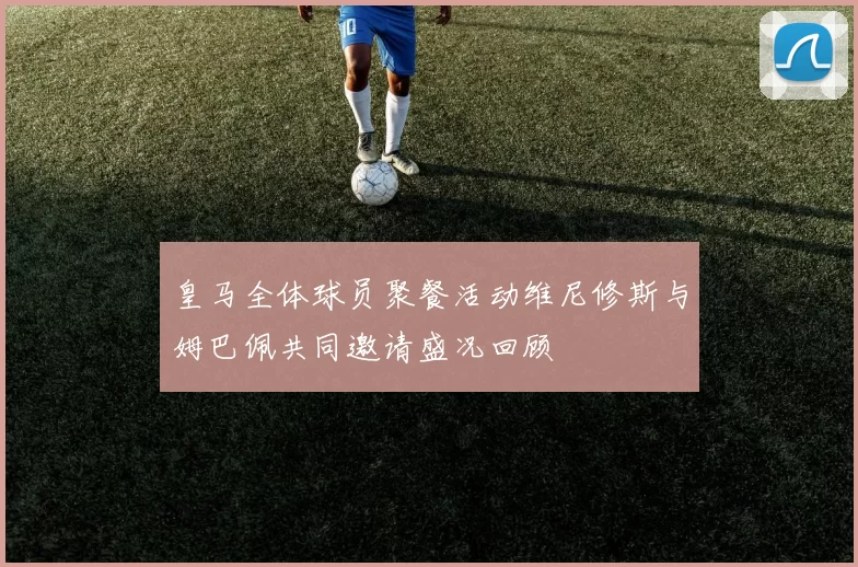 皇马全体球员聚餐活动维尼修斯与姆巴佩共同邀请盛况回顾