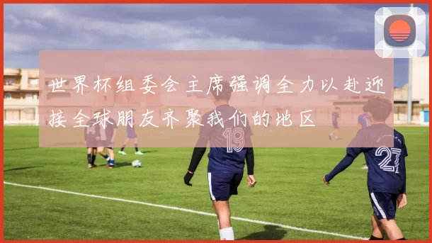 世界杯组委会主席强调全力以赴迎接全球朋友齐聚我们的地区