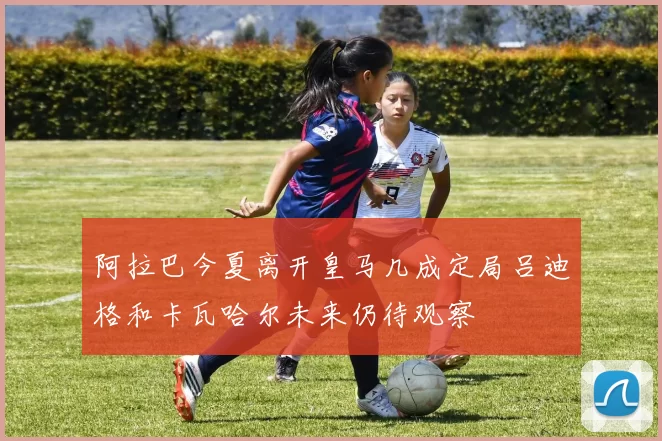 阿拉巴今夏离开皇马几成定局吕迪格和卡瓦哈尔未来仍待观察