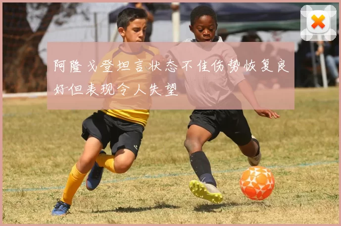 阿隆戈登坦言状态不佳伤势恢复良好但表现令人失望