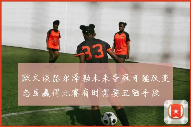 欧文谈赫尔泽勒未来争冠可能改变态度赢得比赛有时需要丑陋手段