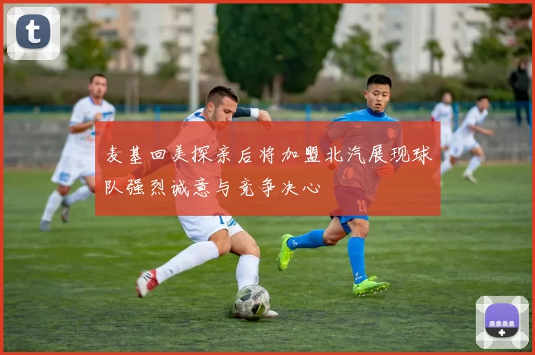 麦基回美探亲后将加盟北汽展现球队强烈诚意与竞争决心