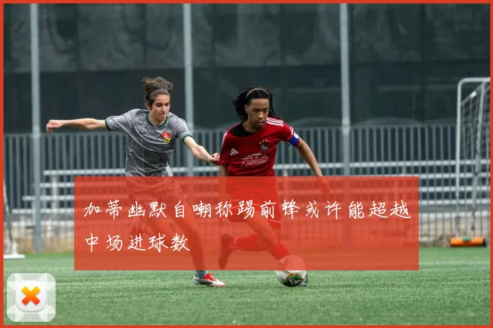 加蒂幽默自嘲称踢前锋或许能超越中场进球数