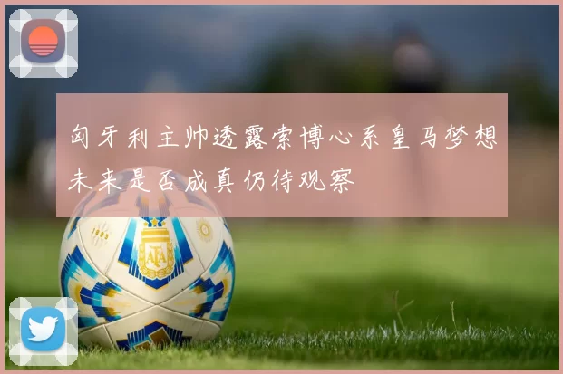 匈牙利主帅透露索博心系皇马梦想未来是否成真仍待观察