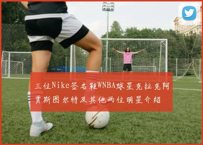 三位Nike签名鞋WNBA球星克拉克阿贾斯图尔特及其他两位明星介绍