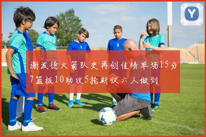 谢泼德火箭队史再创佳绩单场15分7篮板10助攻5抢断仅六人做到