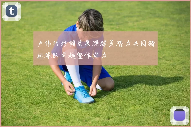 卢伟巧妙调度展现球员潜力共同铸就球队卓越整体实力