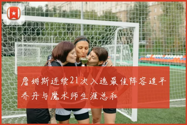 詹姆斯连续21次入选最佳阵容追平乔丹与魔术师生涯总和
