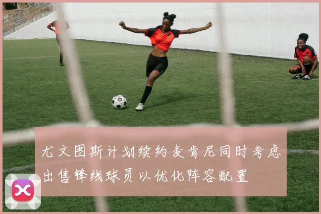 尤文图斯计划续约麦肯尼同时考虑出售锋线球员以优化阵容配置