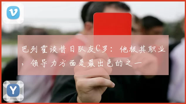 巴列霍谈昔日队友C罗：他极其职业，领导力方面是最出色的之一