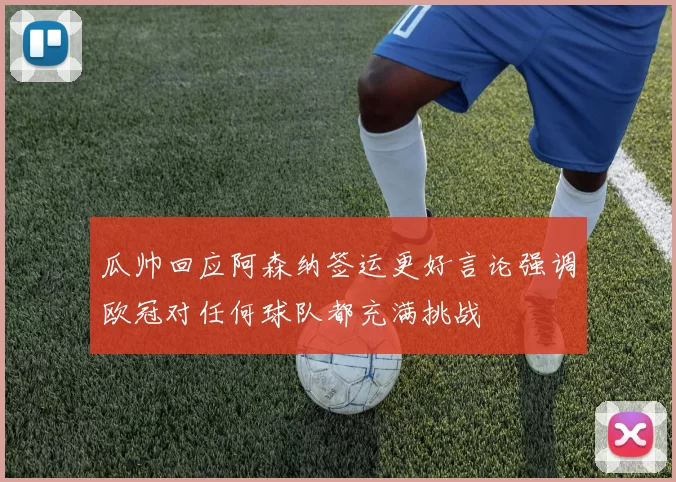 瓜帅回应阿森纳签运更好言论强调欧冠对任何球队都充满挑战