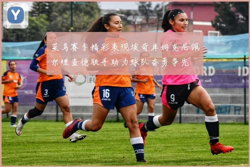 菜鸟赛季精彩表现埃奇库姆克尼佩尔理查德联手助力球队奋勇争先