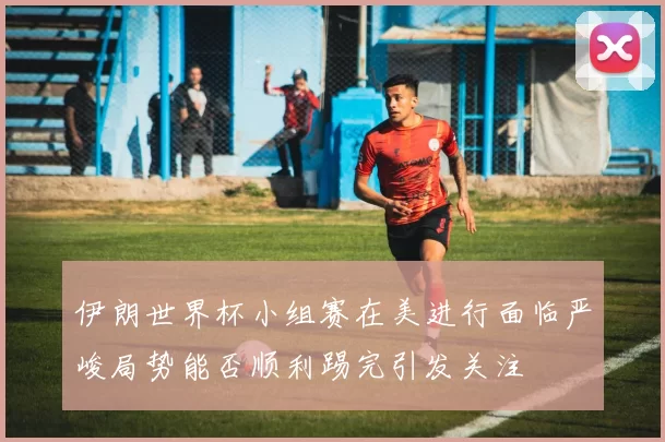 伊朗世界杯小组赛在美进行面临严峻局势能否顺利踢完引发关注