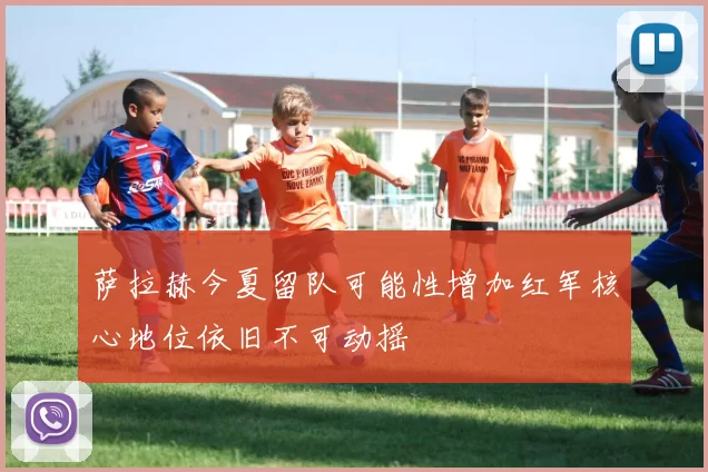 萨拉赫今夏留队可能性增加红军核心地位依旧不可动摇